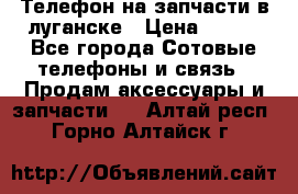 Телефон на запчасти в луганске › Цена ­ 300 - Все города Сотовые телефоны и связь » Продам аксессуары и запчасти   . Алтай респ.,Горно-Алтайск г.